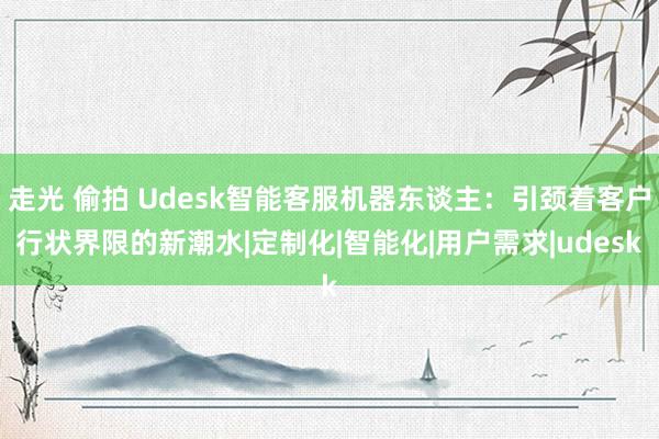 走光 偷拍 Udesk智能客服机器东谈主：引颈着客户行状界限的新潮水|定制化|智能化|用户需求|udesk