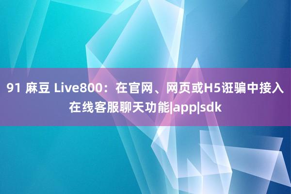 91 麻豆 Live800：在官网、网页或H5诳骗中接入在线客服聊天功能|app|sdk