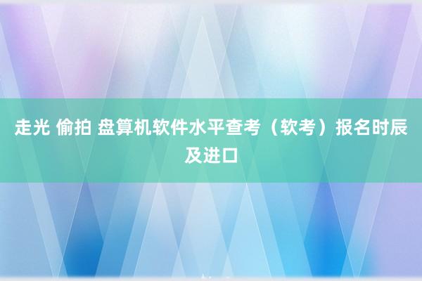 走光 偷拍 盘算机软件水平查考（软考）报名时辰及进口