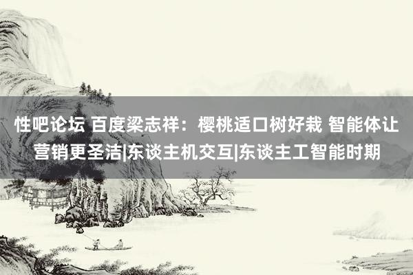 性吧论坛 百度梁志祥：樱桃适口树好栽 智能体让营销更圣洁|东谈主机交互|东谈主工智能时期