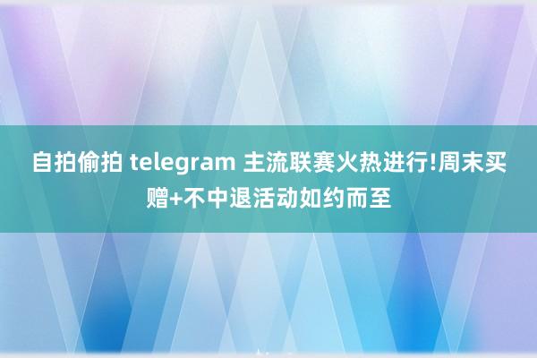 自拍偷拍 telegram 主流联赛火热进行!周末买赠+不中退活动如约而至