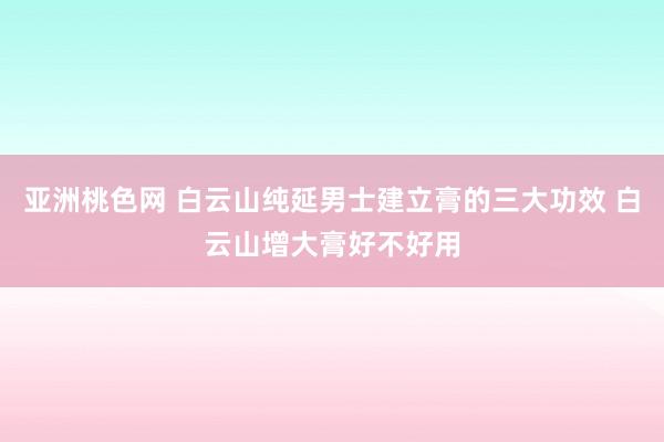 亚洲桃色网 白云山纯延男士建立膏的三大功效 白云山增大膏好不好用