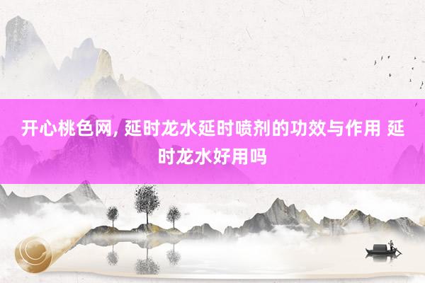 开心桃色网, 延时龙水延时喷剂的功效与作用 延时龙水好用吗