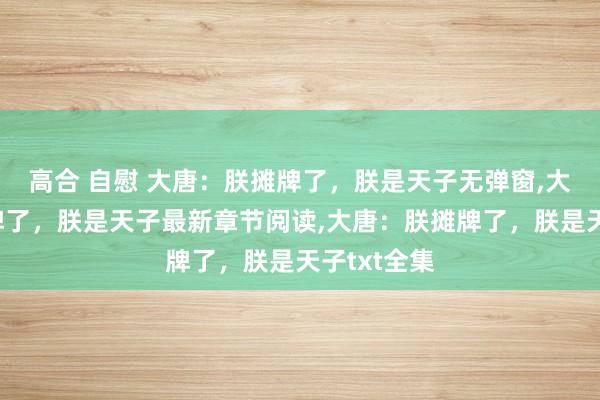 高合 自慰 大唐：朕摊牌了，朕是天子无弹窗,大唐：朕摊牌了，朕是天子最新章节阅读,大唐：朕摊牌了，朕是天子txt全集