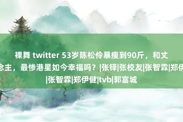 裸舞 twitter 53岁陈松伶暴瘦到90斤，和丈夫像两辈东说念主，最惨港星如今幸福吗？|张铎|张校友|张智霖|郑伊健|tvb|郭富城