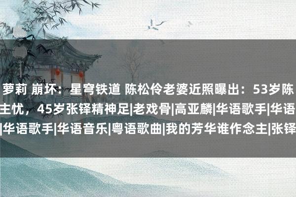 萝莉 崩坏：星穹铁道 陈松伶老婆近照曝出：53岁陈松伶暴瘦30斤令东说念主忧，45岁张铎精神足|老戏骨|高亚麟|华语歌手|华语音乐|粤语歌曲|我的芳华谁作念主|张铎(1979年)